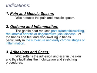 Indications:
1. Pain and Muscle Spasm:
Wax reduces the pain and muscle spasm.
2. Oedema and Inflammation:
The gentle heat reduces post-traumatic swelling,
rheumatoid arthritis or degenerative joint disease, of
the hands and feet and also swelling in hands
particularly in the sub-acute and early chronic stages of
inflammation.
3. Adhesions and Scars:
Wax softens the adhesion and scar in the skin
and thus facilitates the mobilization and stretching
procedures.
 
