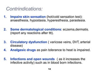 Contrindications:
1. Impaire skin sensation (hot/cold sensation test):
anaesthesia, hypostasia, hyperesthesia, parastesia.
2. Some dermatological conditions: eczema,dermatis.
(report any reactions after ttt).
3. Circulatory dysfunction ( varicose veins, DVT, arterial
disease)
4. Analgesic drugs as pain tolerance to heat is impaired.
5. Infections and open wounds ( as it increases the
infective activity) such as in blood born infections.
14
 