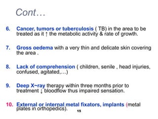 Cont…
6. Cancer, tumors or tuberculosis ( TB) in the area to be
treated as it ↑ the metabolic activity & rate of growth.
7. Gross oedema with a very thin and delicate skin covering
the area .
8. Lack of comprehension ( children, senile , head injuries,
confused, agitated,…)
9. Deep X~ray therapy within three months prior to
treatment ↓ bloodflow thus impaired sensation.
10. External or internal metal fixators, implants (metal
plates in orthopedics). 15
 