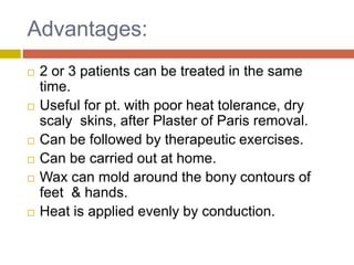 Advantages:
 2 or 3 patients can be treated in the same
time.
 Useful for pt. with poor heat tolerance, dry
scaly skins, after Plaster of Paris removal.
 Can be followed by therapeutic exercises.
 Can be carried out at home.
 Wax can mold around the bony contours of
feet & hands.
 Heat is applied evenly by conduction.
 
