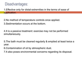 Disadvantages:
1.Effective only for distal extremities in the terms of ease of
application.
2.No method of temperature controls once applied.
3.Sedimentation occurs at the bottom.
4.It is a passive treatment: exercise may not be performed
simultaneously.
5.The bath must be cleaned regularly & emptied at least twice a
year.
6.Contamination of oil by atmospheric dust.
7.It also poses environmental concerns regarding its disposal.
 