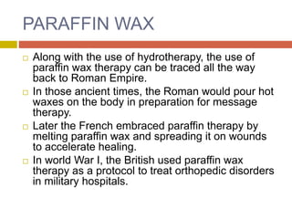 PARAFFIN WAX
 Along with the use of hydrotherapy, the use of
paraffin wax therapy can be traced all the way
back to Roman Empire.
 In those ancient times, the Roman would pour hot
waxes on the body in preparation for message
therapy.
 Later the French embraced paraffin therapy by
melting paraffin wax and spreading it on wounds
to accelerate healing.
 In world War I, the British used paraffin wax
therapy as a protocol to treat orthopedic disorders
in military hospitals.
 