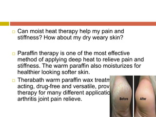  Can moist heat therapy help my pain and
stiffness? How about my dry weary skin?
 Paraffin therapy is one of the most effective
method of applying deep heat to relieve pain and
stiffness. The warm paraffin also moisturizes for
healthier looking softer skin.
 Therabath warm paraffin wax treatment are fast
acting, drug-free and versatile, providing heat
therapy for many different applications from
arthritis joint pain relieve.
 