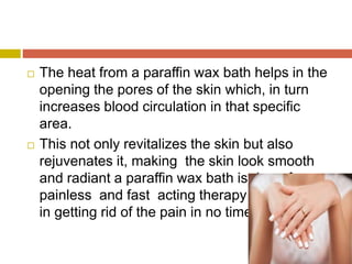  The heat from a paraffin wax bath helps in the
opening the pores of the skin which, in turn
increases blood circulation in that specific
area.
 This not only revitalizes the skin but also
rejuvenates it, making the skin look smooth
and radiant a paraffin wax bath is drug free
painless and fast acting therapy that can help
in getting rid of the pain in no time
 