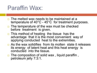 Paraffin Wax:
 The melted wax needs to be maintained at a
temperature of 40°C - 45°C for treatment purposes.
 The temperature of the wax must be checked
before treatment is given.
 This method of heating the tissue has the
advantage that it is the most convenient way of
applying conducted heat to the extremities.
 As the wax solidifies from its molten state it releases
its energy of latent heat and this heat energy is
conducted into the tissue.
 The composition of solid wax , liquid paraffin ,
petroleum jelly 7:3:1.
 