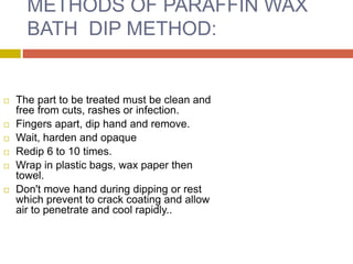 METHODS OF PARAFFIN WAX
BATH DIP METHOD:
 The part to be treated must be clean and
free from cuts, rashes or infection.
 Fingers apart, dip hand and remove.
 Wait, harden and opaque
 Redip 6 to 10 times.
 Wrap in plastic bags, wax paper then
towel.
 Don't move hand during dipping or rest
which prevent to crack coating and allow
air to penetrate and cool rapidly..
 