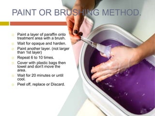 PAINT OR BRUSHING METHOD.
 Paint a layer of paraffin onto
treatment area with a brush.
 Wait for opaque and harden.
 Paint another layer. (not larger
than 1st layer)
 Repeat 6 to 10 times.
 Cover with plastic bags then
towel and don't move the
area.
 Wait for 20 minutes or until
cool.
 Peel off, replace or Discard.
 