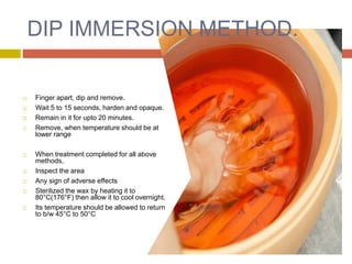 DIP IMMERSION METHOD.
 Finger apart, dip and remove.
 Wait 5 to 15 seconds, harden and opaque.
 Remain in it for upto 20 minutes.
 Remove, when temperature should be at
lower range
 When treatment completed for all above
methods,
 Inspect the area
 Any sign of adverse effects
 Sterilized the wax by heating it to
80°C(176°F) then allow it to cool overnight.
 Its temperature should be allowed to return
to b/w 45°C to 50°C
 