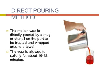 DIRECT POURING
METHOD.
 The molten wax is
directly poured by a mug
or utensil on the part to
be treated and wrapped
around a towel.
 The wax is allowed to
solidify for about 10-12
minutes.
 