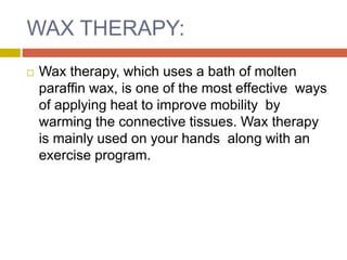 WAX THERAPY:
 Wax therapy, which uses a bath of molten
paraffin wax, is one of the most effective ways
of applying heat to improve mobility by
warming the connective tissues. Wax therapy
is mainly used on your hands along with an
exercise program.
 