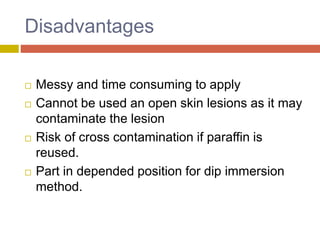 Disadvantages
 Messy and time consuming to apply
 Cannot be used an open skin lesions as it may
contaminate the lesion
 Risk of cross contamination if paraffin is
reused.
 Part in depended position for dip immersion
method.
 