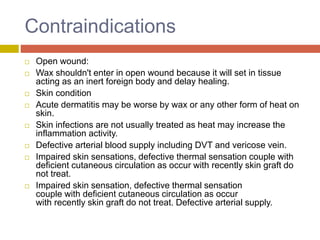 Contraindications
 Open wound:
 Wax shouldn't enter in open wound because it will set in tissue
acting as an inert foreign body and delay healing.
 Skin condition
 Acute dermatitis may be worse by wax or any other form of heat on
skin.
 Skin infections are not usually treated as heat may increase the
inflammation activity.
 Defective arterial blood supply including DVT and vericose vein.
 Impaired skin sensations, defective thermal sensation couple with
deficient cutaneous circulation as occur with recently skin graft do
not treat.
 Impaired skin sensation, defective thermal sensation
couple with deficient cutaneous circulation as occur
with recently skin graft do not treat. Defective arterial supply.
 