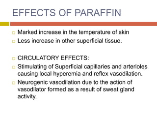 EFFECTS OF PARAFFIN
 Marked increase in the temperature of skin
 Less increase in other superficial tissue.
 CIRCULATORY EFFECTS:
 Stimulating of Superficial capillaries and arterioles
causing local hyperemia and reflex vasodilation.
 Neurogenic vasodilation due to the action of
vasodilator formed as a result of sweat gland
activity.
 