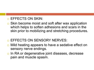  EFFECTS ON SKIN:
 Skin become moist and soft after wax application
which helps to soften adhesions and scars in the
skin prior to mobilizing and stretching procedures.
 EFFECTS ON SENSORY NERVES:
 Mild heating appears to have a sedative effect on
sensory nerve endings.
 In RA or degenerative joint diseases, decrease
pain and muscle spasm.
 