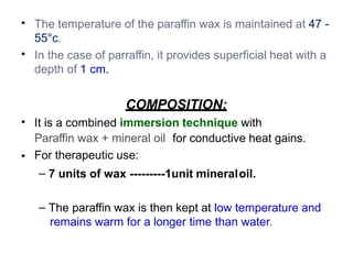 •
•
The temperature of the paraffin wax is maintained at 47 -
55°c.
In the case of parraffin, it provides superficial heat with a
depth of 1 cm.
•
•
COMPOSITION:
It is a combined immersion technique with
Paraffin wax + mineral oil for conductive heat gains.
For therapeutic use:
– 7 units of wax ---------1unit mineraloil.
– The paraffin wax is then kept at low temperature and
remains warm for a longer time than water.
 