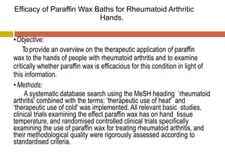 Efficacy of Paraffin Wax Baths for Rheumatoid Arthritic
Hands.
•Objective:
Toprovide an overview on the therapeutic application of paraffin
wax to the hands of people with rheumatoid arthritis and to examine
critically whether paraffin wax is efficacious for this condition in light of
this information.
•Methods:
A systematic database search using the MeSH heading ‘rheumatoid
arthritis' combined with the terms: ‘therapeutic use of heat' and
‘therapeutic use of cold' was implemented. All relevant basic studies,
clinical trials examining the effect paraffin wax has on hand tissue
temperature, and randomised controlled clinical trials specifically
examining the use of paraffin wax for treating rheumatoid arthritis, and
their methodological quality were rigorously assessed according to
standardised criteria.
 