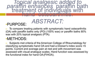 Topical analgesic added to
paraffin enhances paraffin bath
treatment of individuals with
hand osteoarthritis.
ABSTRACT:•PURPOSE:
 To compare treating patients with symptomatic hand osteoarthritis
(OA) with paraffin baths only (PO) (100% wax) or paraffin baths 80%
wax with 20% topical analgesic (PTA).
•METHODS:
 Subjects met criteria of the American College of Rheumatology for
classifying symptomatic hand OA and had a Dreiser's index score >5
points. Current and average pain at rest and with movement was
assessed with visual analogue scales. Hand function was assessed by
the functional index for hand OA(FIHOA).
 