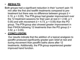 • RESULTS:
Both groups had a significant reduction in their 'current' pain 15
min after the first and twelfth treatments compared to pre-
treatment but there was no difference between groups (t =
0.10, p > 0.05). The PTA group had greater improvement over
the 12 treatment sessions for their pain at rest (t = 2.92, p <
0.05) and with movement (t = 4.73, p < 0.05) than the PO
group. The PTA group also showed greater improvement in
their FIHOA following 12 treatments than the PO group (t =
3.52, p < 0.05).
• CONCLUSION:
Our results indicate that the addition of a topical analgesic to
paraffin produced significantly greater pain relief at rest and
during movement than paraffin baths alone after 12
treatments. Additionally, the PTA group experienced greater
improved hand function.
 