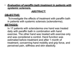 • Evaluation of paraffin bath treatment in patients with
systemic sclerosis.
ABSTRACT:
OBJECTIVE:
To investigate the effects of treatment with paraffin bath
in patients with systemic sclerosis (scleroderma).
METHODS:
In 17 patients with scleroderma one hand was treated
daily with paraffin bath in combination with hand
exercise. The other hand was treated with exercise only
and was considered a control. Hand function was
estimated before treatment and after 1 month of
treatment, concerning hand mobility and grip force, and
perceived pain, stiffness and skin elasticity.
 