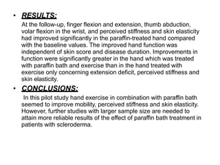 • RESULTS:
At the follow-up, finger flexion and extension, thumb abduction,
volar flexion in the wrist, and perceived stiffness and skin elasticity
had improved significantly in the paraffin-treated hand compared
with the baseline values. The improved hand function was
independent of skin score and disease duration. Improvements in
function were significantly greater in the hand which was treated
with paraffin bath and exercise than in the hand treated with
exercise only concerning extension deficit, perceived stiffness and
skin elasticity.
• CONCLUSIONS:
In this pilot study hand exercise in combination with paraffin bath
seemed to improve mobility, perceived stiffness and skin elasticity.
However, further studies with larger sample size are needed to
attain more reliable results of the effect of paraffin bath treatment in
patients with scleroderma.
 