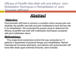 Efficacy of Paraffin Wax Bath with and without Joint
Mobilization Techniques in Rehabilitation of post-
Traumatic stiff hand.
Abstract
•Objective:
Post-traumatic stiff hand is common a condition which causes pain and
disability, the paraffin wax bath and joint mobilizations have the key role
in its rehabilitation. We conducted the present study to determine the
efficacy of paraffin wax bath with mobilization techniques compared
with joint mobilization alone.
Methodology:
This single blind randomized control trial was conducted on 71
patients in department of physical therapy and rehabilitation, Riphah
International University Islamabad, and patients with post-traumatic stiff
hand after distal upper extremity fractures, were included.
 