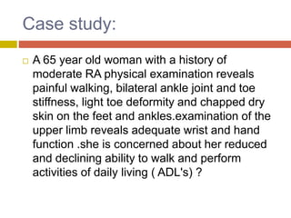 Case study:
 A 65 year old woman with a history of
moderate RA physical examination reveals
painful walking, bilateral ankle joint and toe
stiffness, light toe deformity and chapped dry
skin on the feet and ankles.examination of the
upper limb reveals adequate wrist and hand
function .she is concerned about her reduced
and declining ability to walk and perform
activities of daily living ( ADL's) ?
 