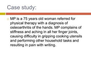 Case study:
 MP is a 75 years old woman referred for
physical therapy with a diagnosis of
osteoarthritis of the hands. MP complains of
stiffness and aching in all her finger joints,
causing difficulty in gripping cooking utensils
and performing other household tasks and
resulting in pain with writing.
 