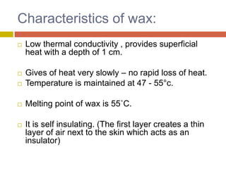 Characteristics of wax:
 Low thermal conductivity , provides superficial
heat with a depth of 1 cm.
 Gives of heat very slowly – no rapid loss of heat.
 Temperature is maintained at 47 - 55°c.
 Melting point of wax is 55˚C.
 It is self insulating. (The first layer creates a thin
layer of air next to the skin which acts as an
insulator)
 