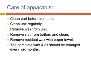 Care of apparatus:
 Clean part before immersion.
 Clean unit regularly.
 Remove wax from unit.
 Remove slat from bottom and clean.
 Remove residual wax with paper towel.
 The complete wax & oil should be changed
every six months.
 