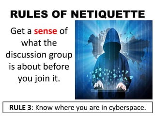 RULES OF NETIQUETTE
Get a sense of
what the
discussion group
is about before
you join it.
RULE 3: Know where you are in cyberspace.
 