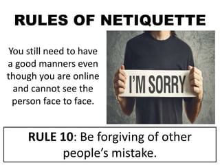 RULES OF NETIQUETTE
You still need to have
a good manners even
though you are online
and cannot see the
person face to face.
RULE 10: Be forgiving of other
people’s mistake.
 