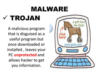 MALWARE
 TROJAN
A malicious program
that is disguised as a
useful program but
once downloaded or
installed , leaves your
PC unprotected and
allows hacker to get
you information.
 