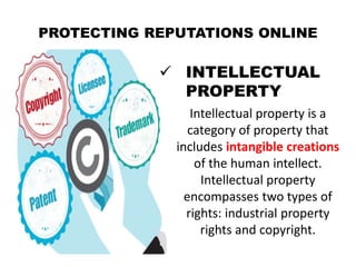 PROTECTING REPUTATIONS ONLINE
 INTELLECTUAL
PROPERTY
Intellectual property is a
category of property that
includes intangible creations
of the human intellect.
Intellectual property
encompasses two types of
rights: industrial property
rights and copyright.
 