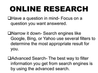 ONLINE RESEARCH
Have a question in mind- Focus on a
question you want answered.
Narrow it down- Search engines like
Google, Bing, or Yahoo use several filters to
determine the most appropriate result for
you.
Advanced Search- The best way to filter
information you get from search engines is
by using the advanced search.
 