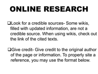 ONLINE RESEARCH
Look for a credible sources- Some wikis,
filled with updated information, are not a
credible source. When using wikis, check out
the link of the cited texts.
Give credit- Give credit to the original author
of the page or information. To properly site a
reference, you may use the format below.
 
