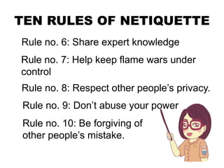 TEN RULES OF NETIQUETTE
Rule no. 6: Share expert knowledge
Rule no. 7: Help keep flame wars under
control
Rule no. 8: Respect other people’s privacy.
Rule no. 9: Don’t abuse your power
Rule no. 10: Be forgiving of
other people’s mistake.
 