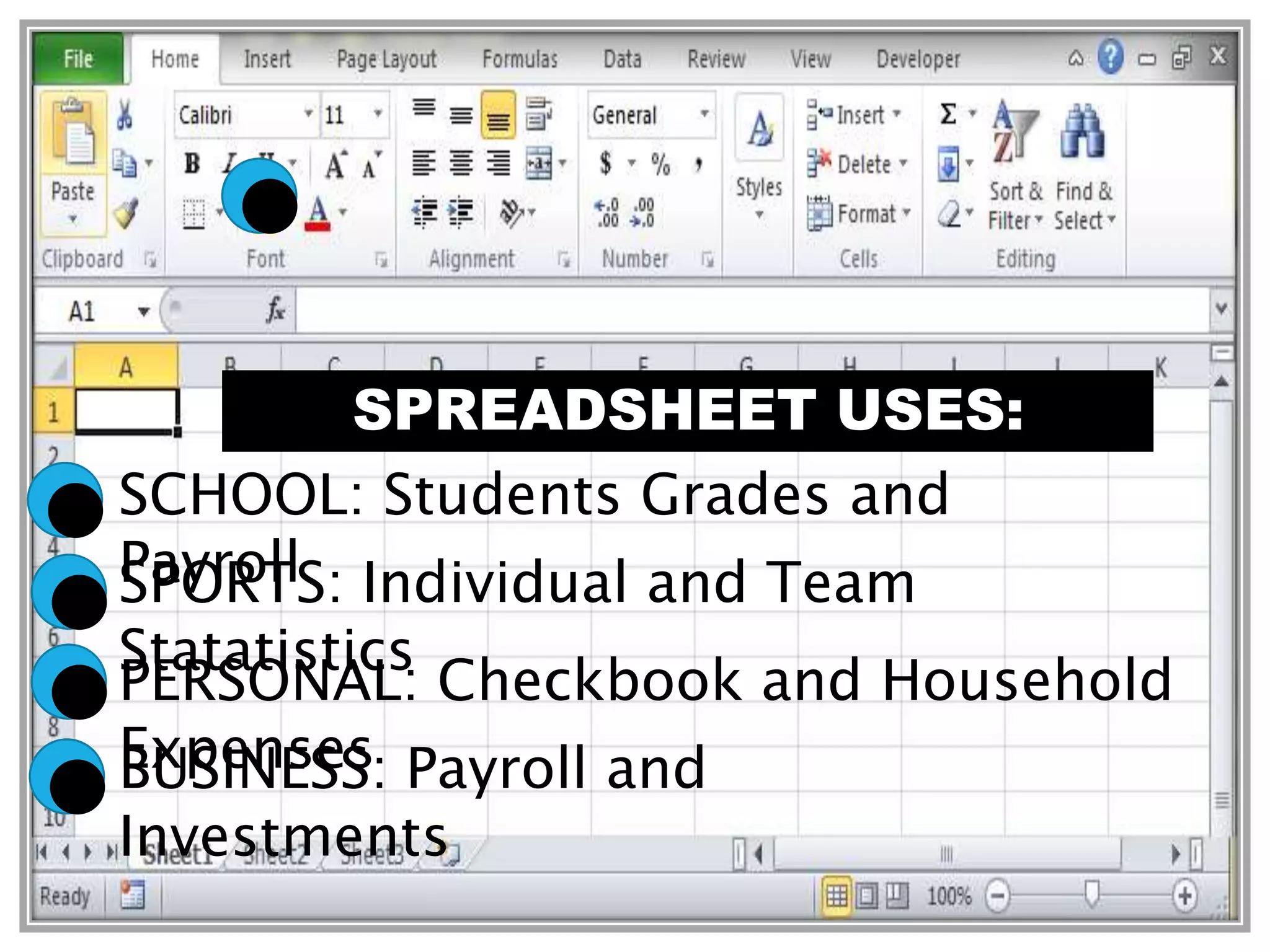 SPREADSHEET USES:
SCHOOL: Students Grades and
PayrollSPORTS: Individual and Team
Statatistics
PERSONAL: Checkbook and Household
ExpensesBUSINESS: Payroll and
Investments
 