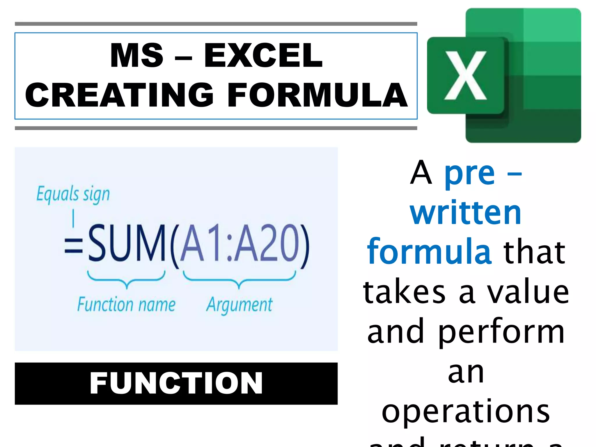 MS – EXCEL
CREATING FORMULA
FUNCTION
A pre –
written
formula that
takes a value
and perform
an
operations
 