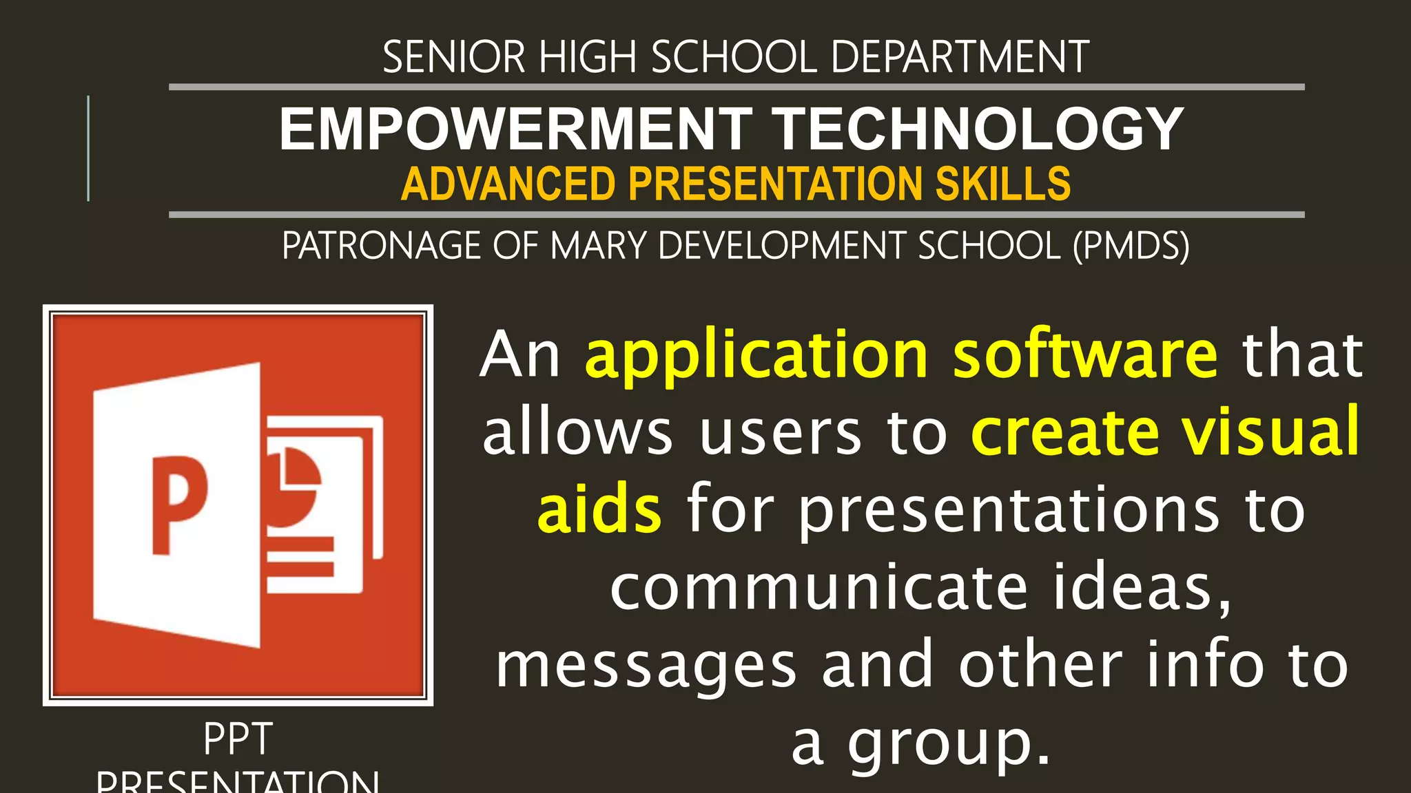 ADVANCED PRESENTATION SKILLS
EMPOWERMENT TECHNOLOGY
SENIOR HIGH SCHOOL DEPARTMENT
PATRONAGE OF MARY DEVELOPMENT SCHOOL (PMDS)
PPT
An application software that
allows users to create visual
aids for presentations to
communicate ideas,
messages and other info to
a group.
 