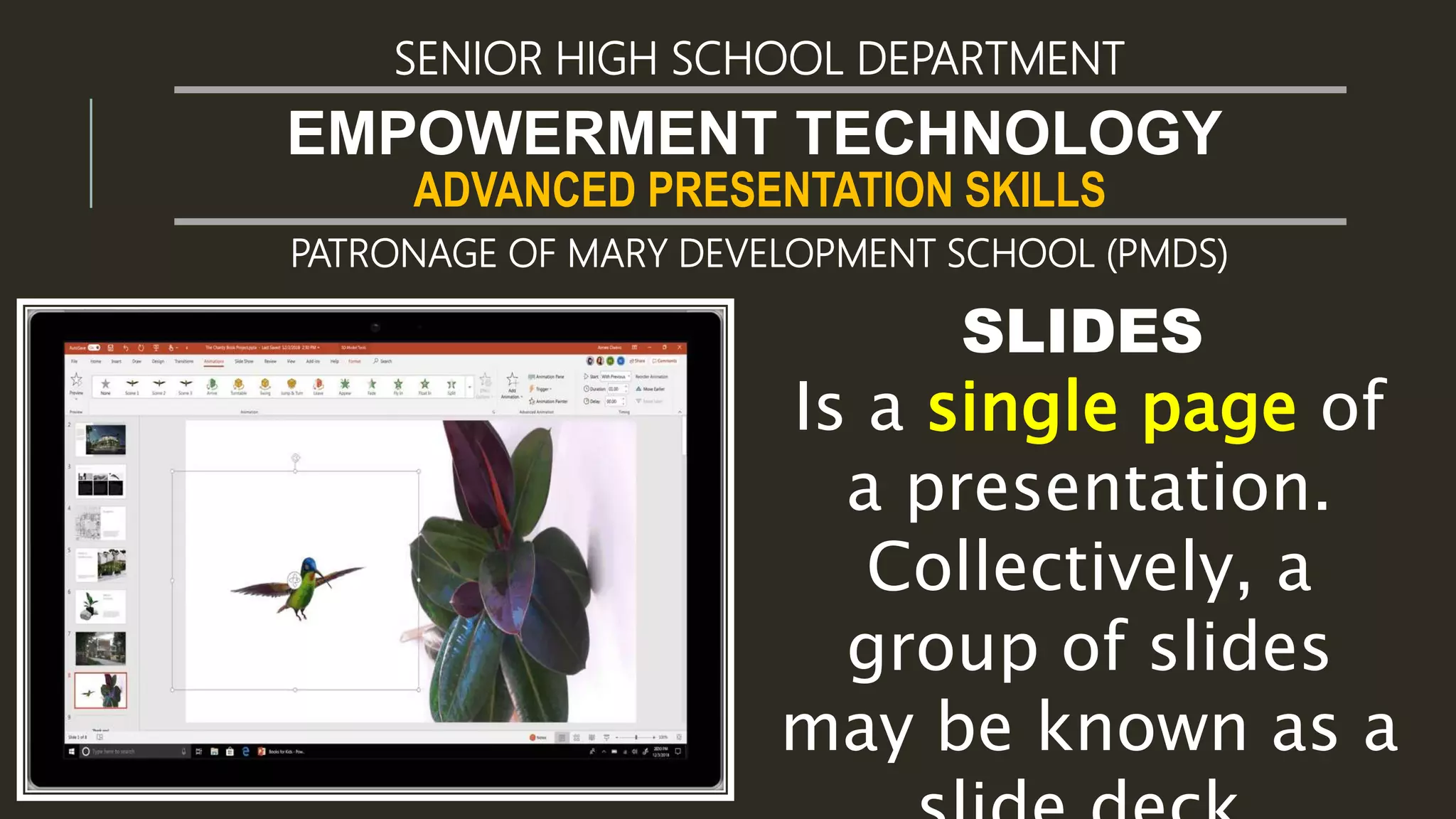 ADVANCED PRESENTATION SKILLS
EMPOWERMENT TECHNOLOGY
SENIOR HIGH SCHOOL DEPARTMENT
PATRONAGE OF MARY DEVELOPMENT SCHOOL (PMDS)
SLIDES
Is a single page of
a presentation.
Collectively, a
group of slides
may be known as a
 