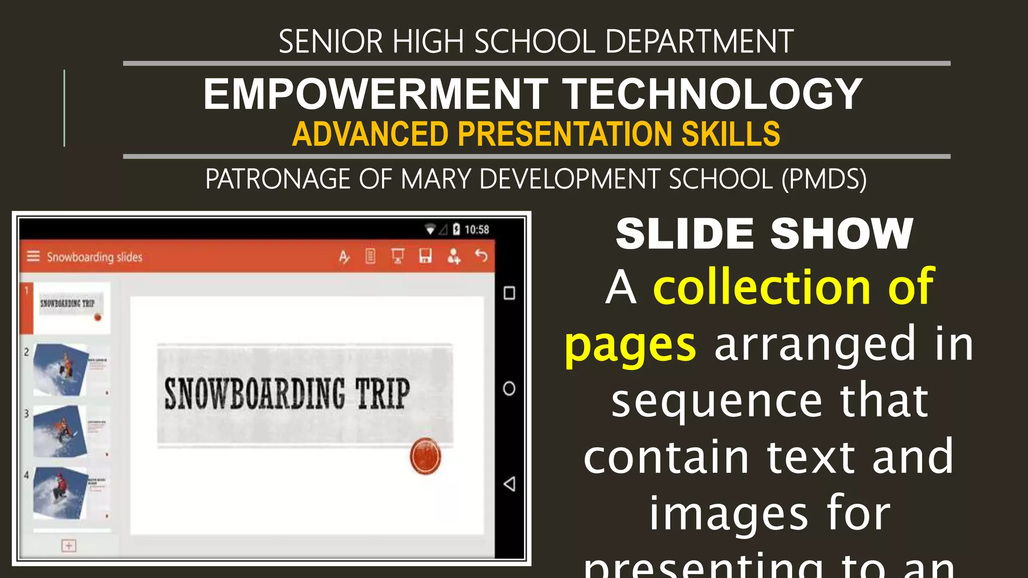 ADVANCED PRESENTATION SKILLS
EMPOWERMENT TECHNOLOGY
SENIOR HIGH SCHOOL DEPARTMENT
PATRONAGE OF MARY DEVELOPMENT SCHOOL (PMDS)
SLIDE SHOW
A collection of
pages arranged in
sequence that
contain text and
images for
 