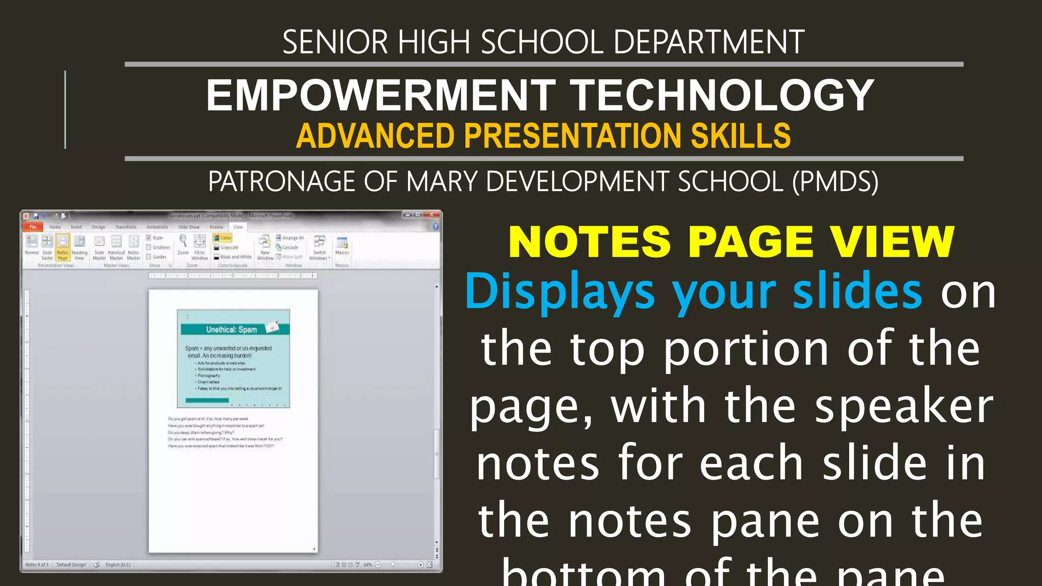 ADVANCED PRESENTATION SKILLS
EMPOWERMENT TECHNOLOGY
SENIOR HIGH SCHOOL DEPARTMENT
PATRONAGE OF MARY DEVELOPMENT SCHOOL (PMDS)
NOTES PAGE VIEW
Displays your slides on
the top portion of the
page, with the speaker
notes for each slide in
the notes pane on the
 