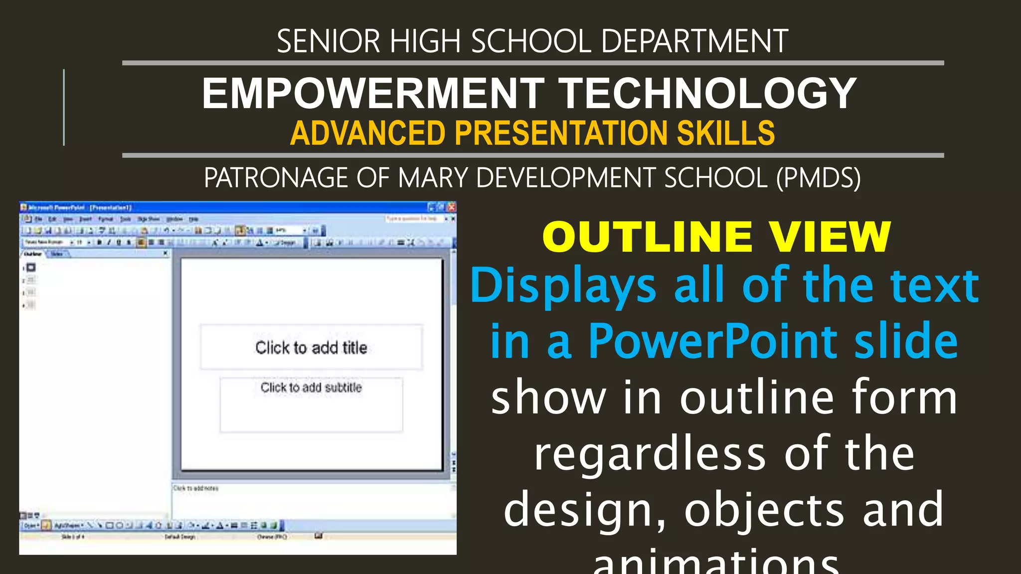 ADVANCED PRESENTATION SKILLS
EMPOWERMENT TECHNOLOGY
SENIOR HIGH SCHOOL DEPARTMENT
PATRONAGE OF MARY DEVELOPMENT SCHOOL (PMDS)
OUTLINE VIEW
Displays all of the text
in a PowerPoint slide
show in outline form
regardless of the
design, objects and
 