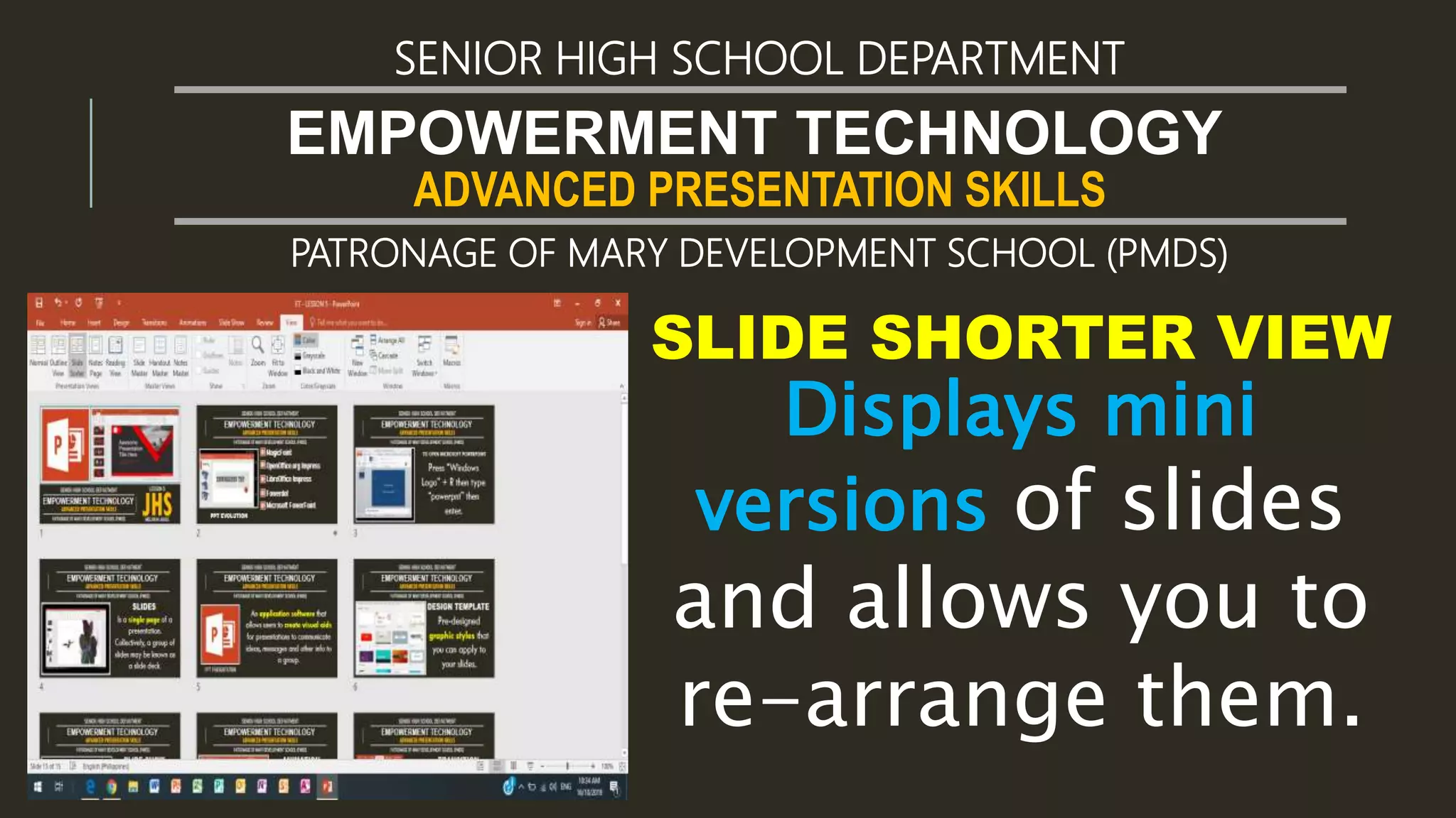 ADVANCED PRESENTATION SKILLS
EMPOWERMENT TECHNOLOGY
SENIOR HIGH SCHOOL DEPARTMENT
PATRONAGE OF MARY DEVELOPMENT SCHOOL (PMDS)
SLIDE SHORTER VIEW
Displays mini
versions of slides
and allows you to
re-arrange them.
 