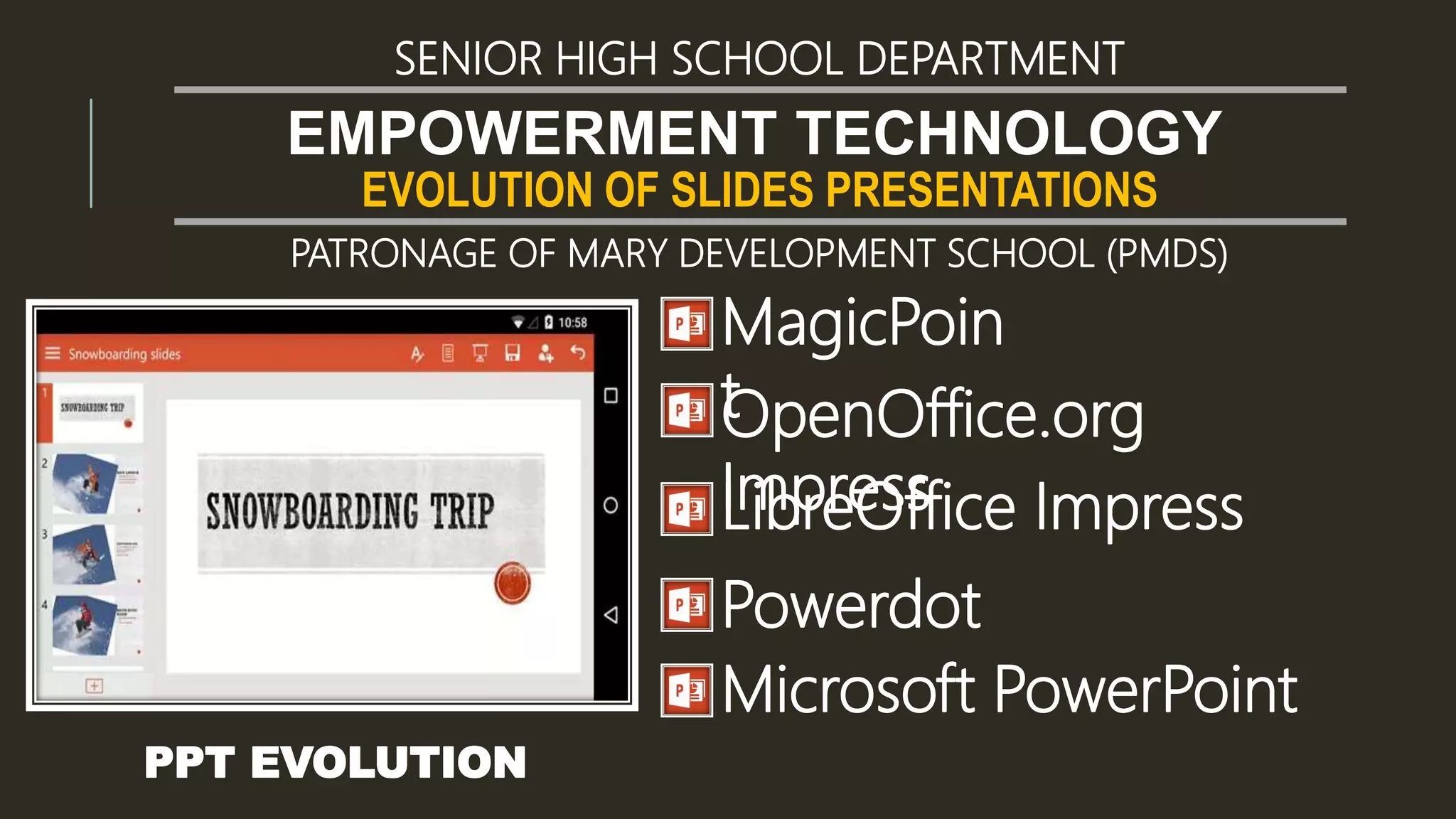 EVOLUTION OF SLIDES PRESENTATIONS
EMPOWERMENT TECHNOLOGY
SENIOR HIGH SCHOOL DEPARTMENT
PATRONAGE OF MARY DEVELOPMENT SCHOOL (PMDS)
PPT EVOLUTION
MagicPoin
tOpenOffice.org
ImpressLibreOffice Impress
Powerdot
Microsoft PowerPoint
 
