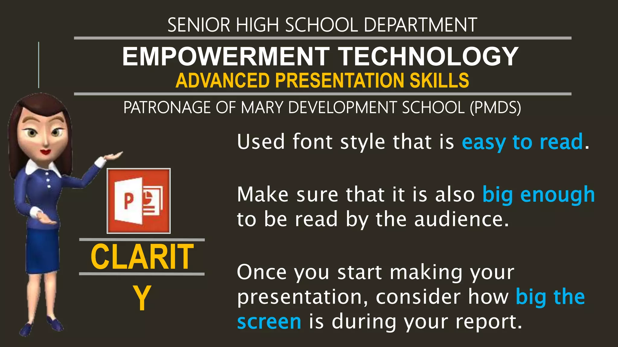 ADVANCED PRESENTATION SKILLS
EMPOWERMENT TECHNOLOGY
SENIOR HIGH SCHOOL DEPARTMENT
PATRONAGE OF MARY DEVELOPMENT SCHOOL (PMDS)
Make sure that it is also big enough
to be read by the audience.
Used font style that is easy to read.
Once you start making your
presentation, consider how big the
screen is during your report.
CLARIT
Y
 