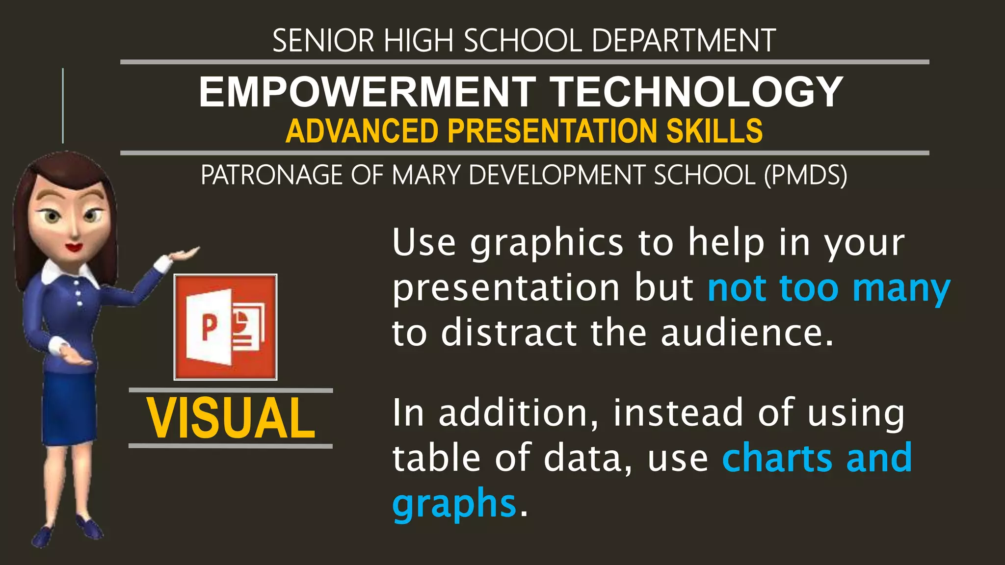 ADVANCED PRESENTATION SKILLS
EMPOWERMENT TECHNOLOGY
SENIOR HIGH SCHOOL DEPARTMENT
PATRONAGE OF MARY DEVELOPMENT SCHOOL (PMDS)
In addition, instead of using
table of data, use charts and
graphs.
Use graphics to help in your
presentation but not too many
to distract the audience.
VISUAL
 