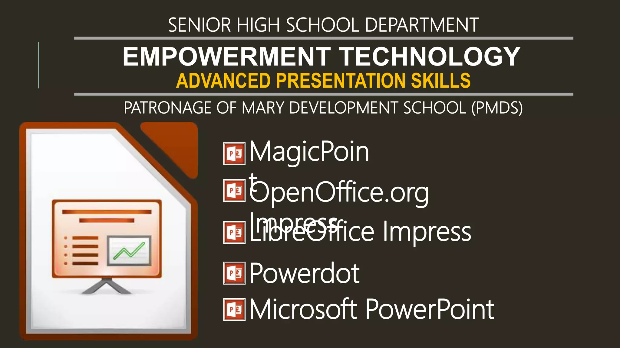 ADVANCED PRESENTATION SKILLS
EMPOWERMENT TECHNOLOGY
SENIOR HIGH SCHOOL DEPARTMENT
PATRONAGE OF MARY DEVELOPMENT SCHOOL (PMDS)
MagicPoin
tOpenOffice.org
ImpressLibreOffice Impress
Powerdot
Microsoft PowerPoint
 