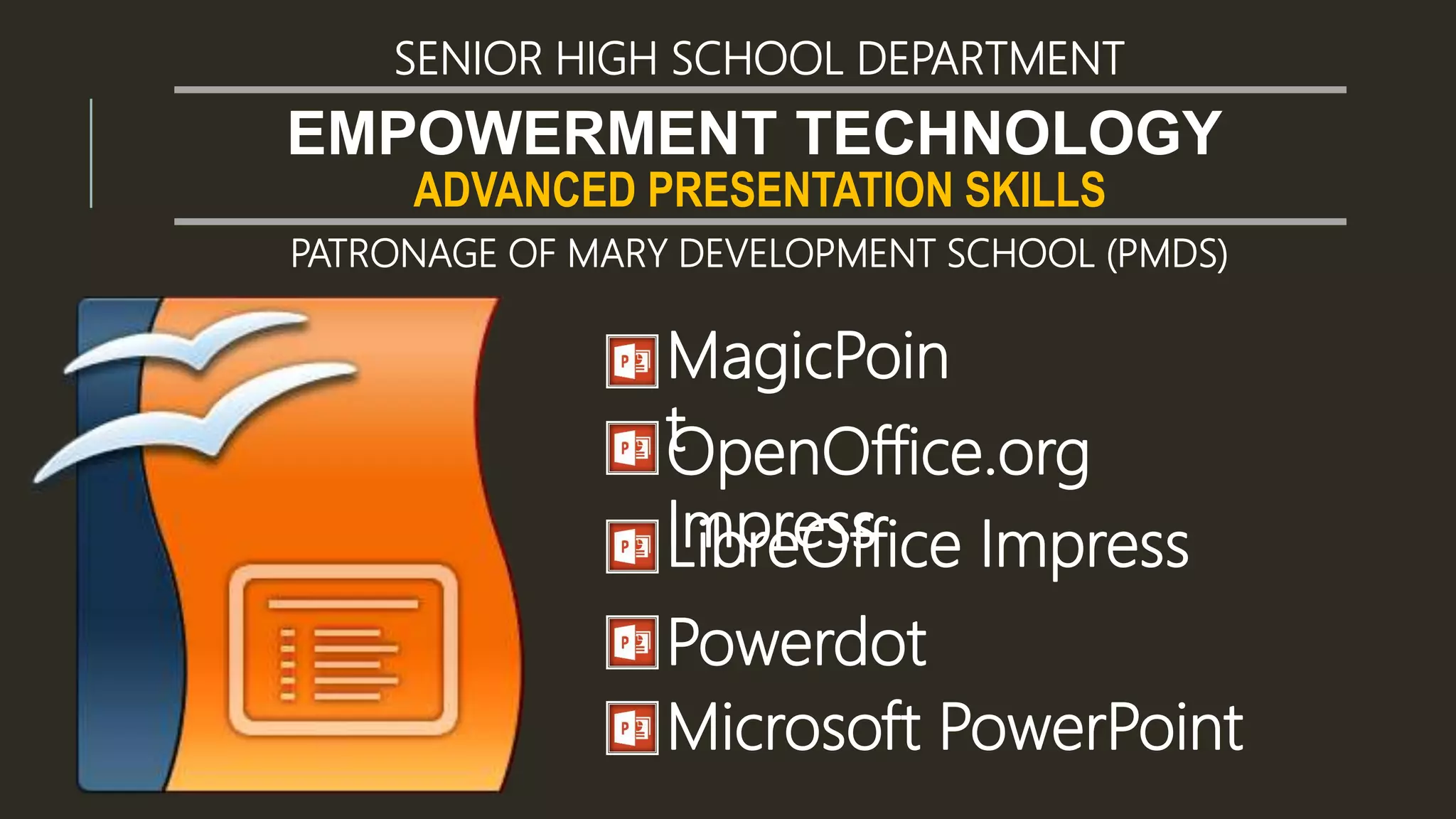 ADVANCED PRESENTATION SKILLS
EMPOWERMENT TECHNOLOGY
SENIOR HIGH SCHOOL DEPARTMENT
PATRONAGE OF MARY DEVELOPMENT SCHOOL (PMDS)
MagicPoin
tOpenOffice.org
ImpressLibreOffice Impress
Powerdot
Microsoft PowerPoint
 