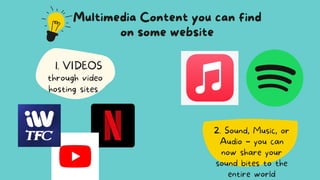 2. Sound, Music, or
Audio – you can
now share your
sound bites to the
entire world
Multimedia Content you can find
on some website
VIDEOS
1.
through video
hosting sites
 